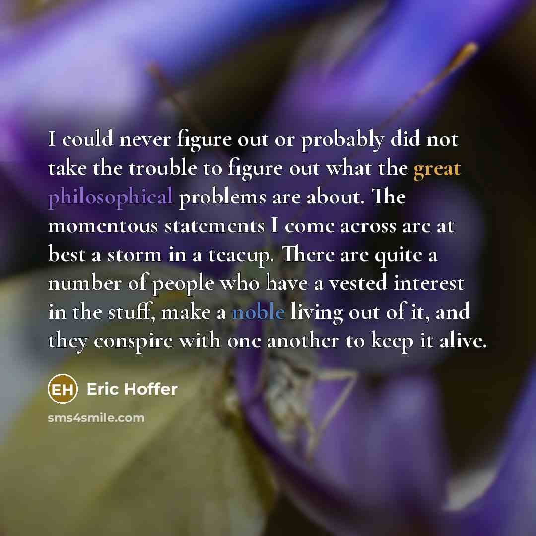 “I could never figure out or probably did not take the trouble to figure out what the great philosophical problems are about. The momentous statements I come across are at best a storm in a teacup. There are quite a number of people who have a vested interest in the stuff, make a noble living out…” quote by Eric Hoffer