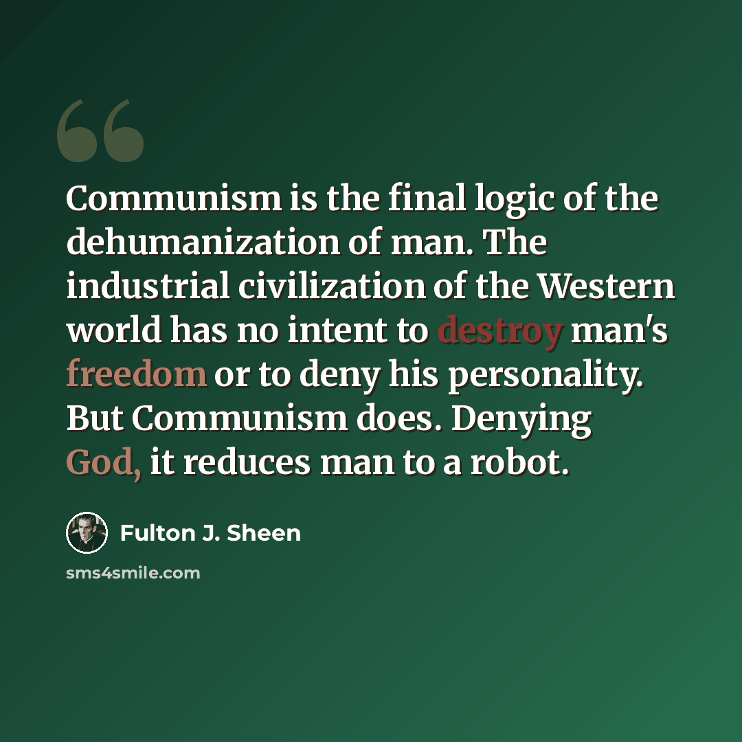 “Communism is the final logic of the dehumanization of man. The industrial civilization of the Western world has no intent to destroy man's freedom or to deny his personality. But Communism does. Denying God, it reduces man to a robot.” quote by Fulton J. Sheen