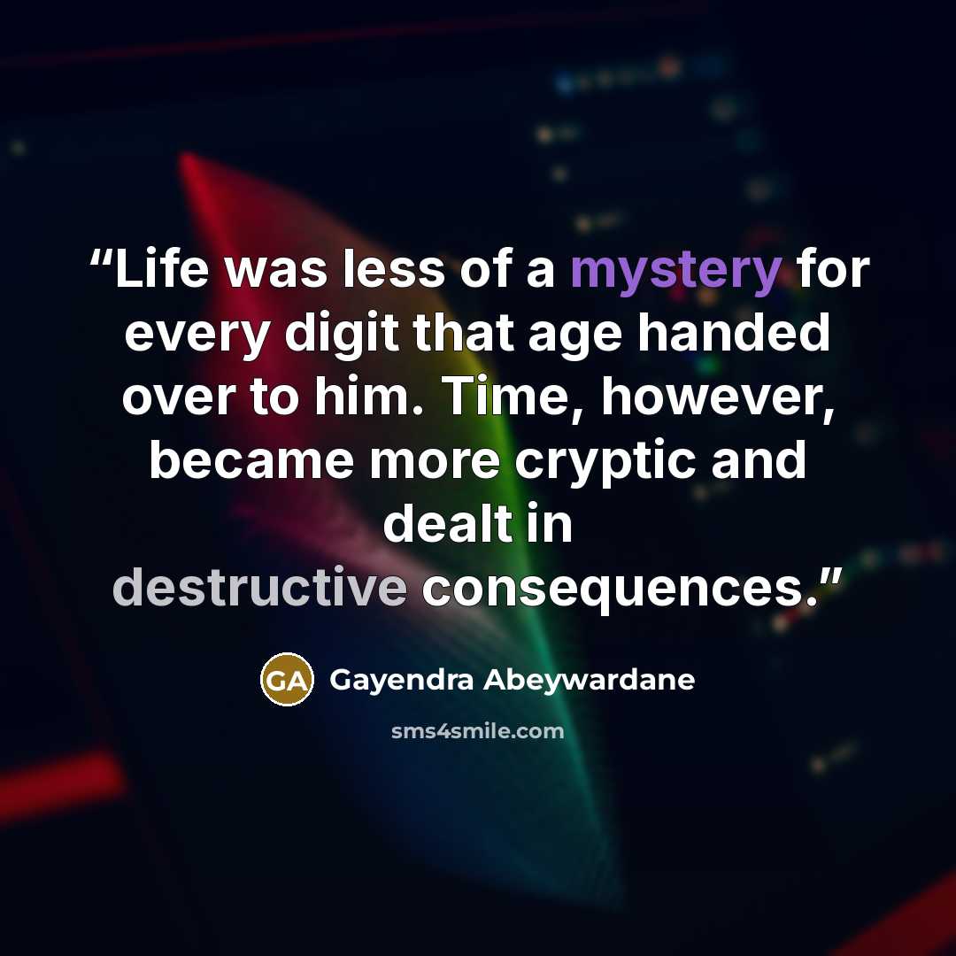 “Life was less of a mystery for every digit that age handed over to him. Time, however, became more cryptic and dealt in destructive consequences.” quote by Gayendra Abeywardane