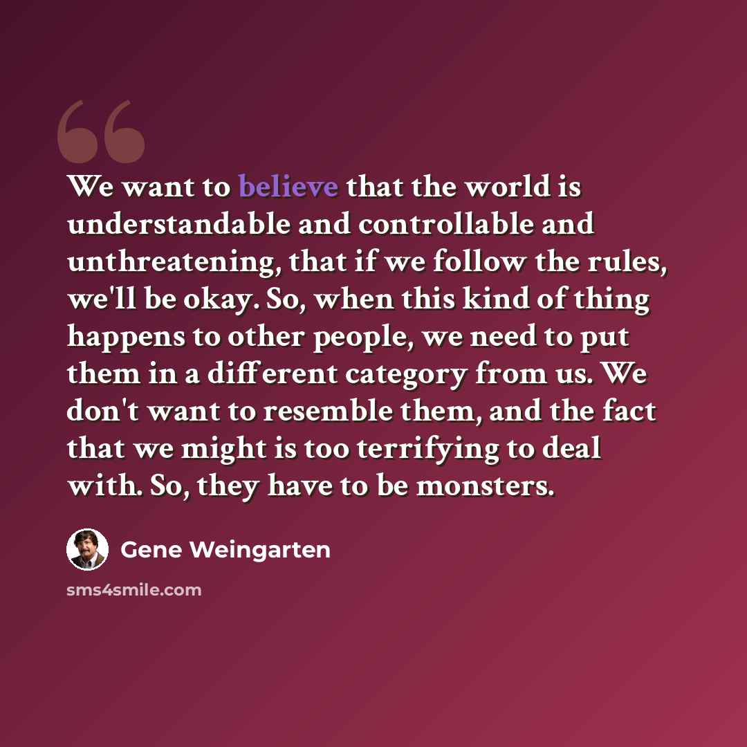 “We want to believe that the world is understandable and controllable and unthreatening, that if we follow the rules, we'll be okay. So, when this kind of thing happens to other people, we need to put them in a different category from us. We don't want to resemble them, and the fact that we might…” quote by Gene Weingarten