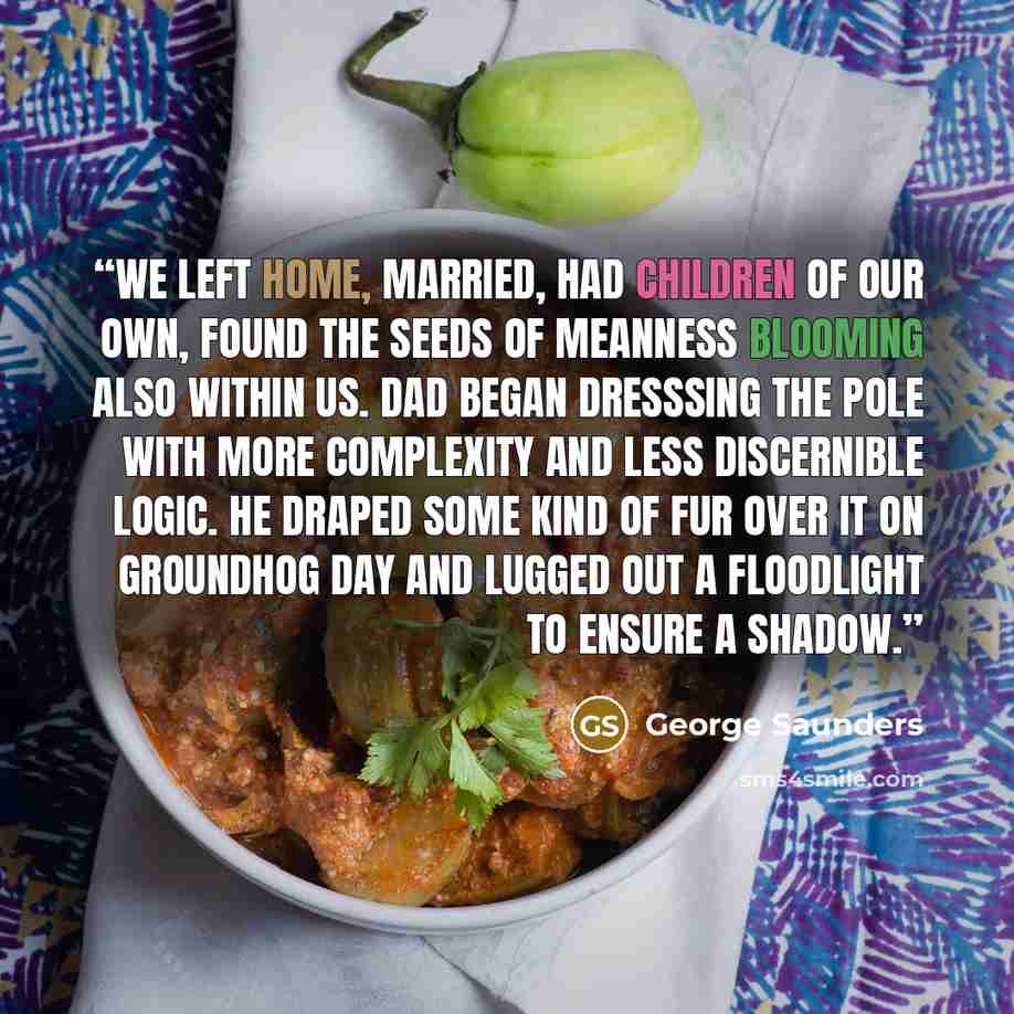 “We left home, married, had children of our own, found the seeds of meanness blooming also within us. Dad began dresssing the pole with more complexity and less discernible logic. He draped some kind of fur over it on Groundhog Day and lugged out a floodlight to ensure a shadow.” quote by George Saunders