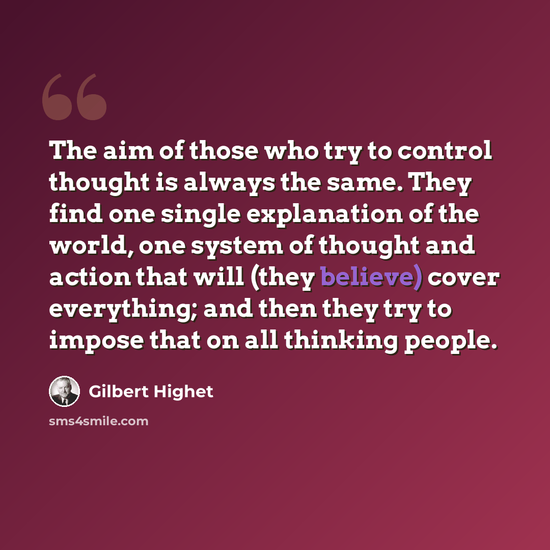 “The aim of those who try to control thought is always the same. They find one single explanation of the world, one system of thought and action that will (they believe) cover everything; and then they try to impose that on all thinking people.” quote by Gilbert Highet