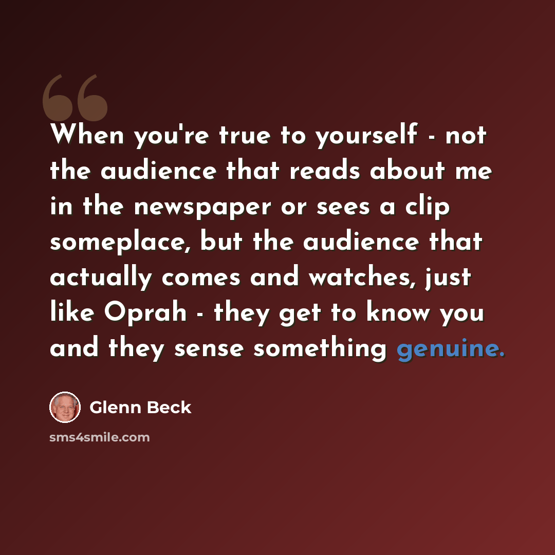 “When you're true to yourself - not the audience that reads about me in the newspaper or sees a clip someplace, but the audience that actually comes and watches, just like Oprah - they get to know you and they sense something genuine.” quote by Glenn Beck