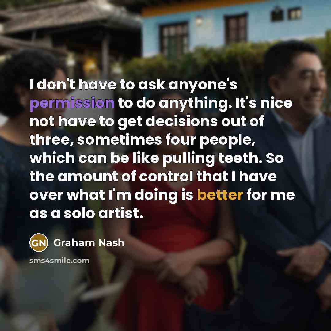“I don't have to ask anyone's permission to do anything. It's nice not have to get decisions out of three, sometimes four people, which can be like pulling teeth. So the amount of control that I have over what I'm doing is better for me as a solo artist.” quote by Graham Nash