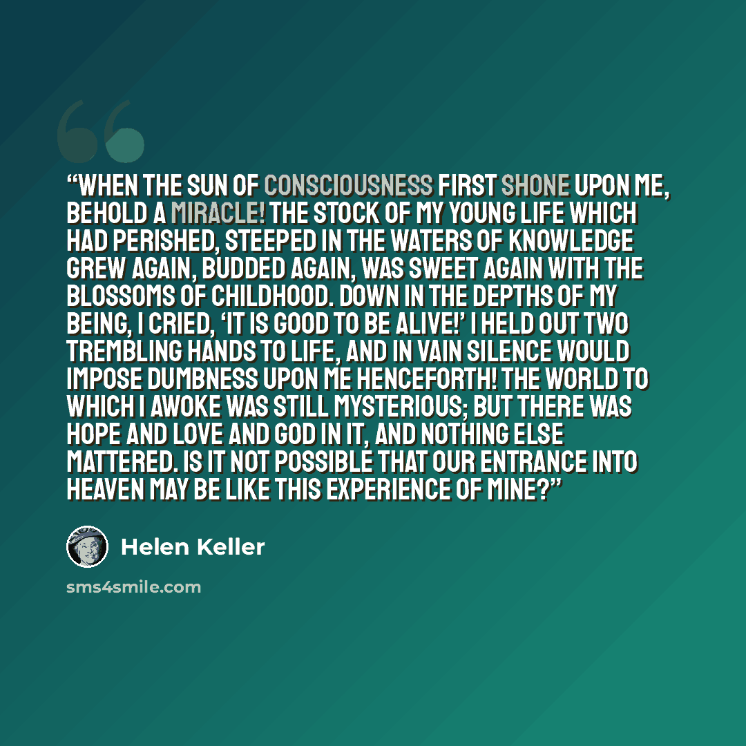 “When the sun of consciousness first shone upon me, behold a miracle! The stock of my young life which had perished, steeped in the waters of knowledge grew again, budded again, was sweet again with the blossoms of childhood. Down in the depths of my being, I cried, ‘it is good to be alive!’ I held…” quote by Helen Keller