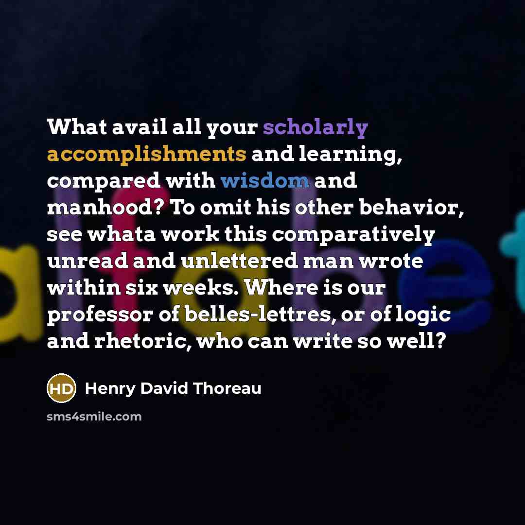 “What avail all your scholarly accomplishments and learning, compared with wisdom and manhood? To omit his other behavior, see whata work this comparatively unread and unlettered man wrote within six weeks. Where is our professor of belles-lettres, or of logic and rhetoric, who can write so well?” quote by Henry David Thoreau