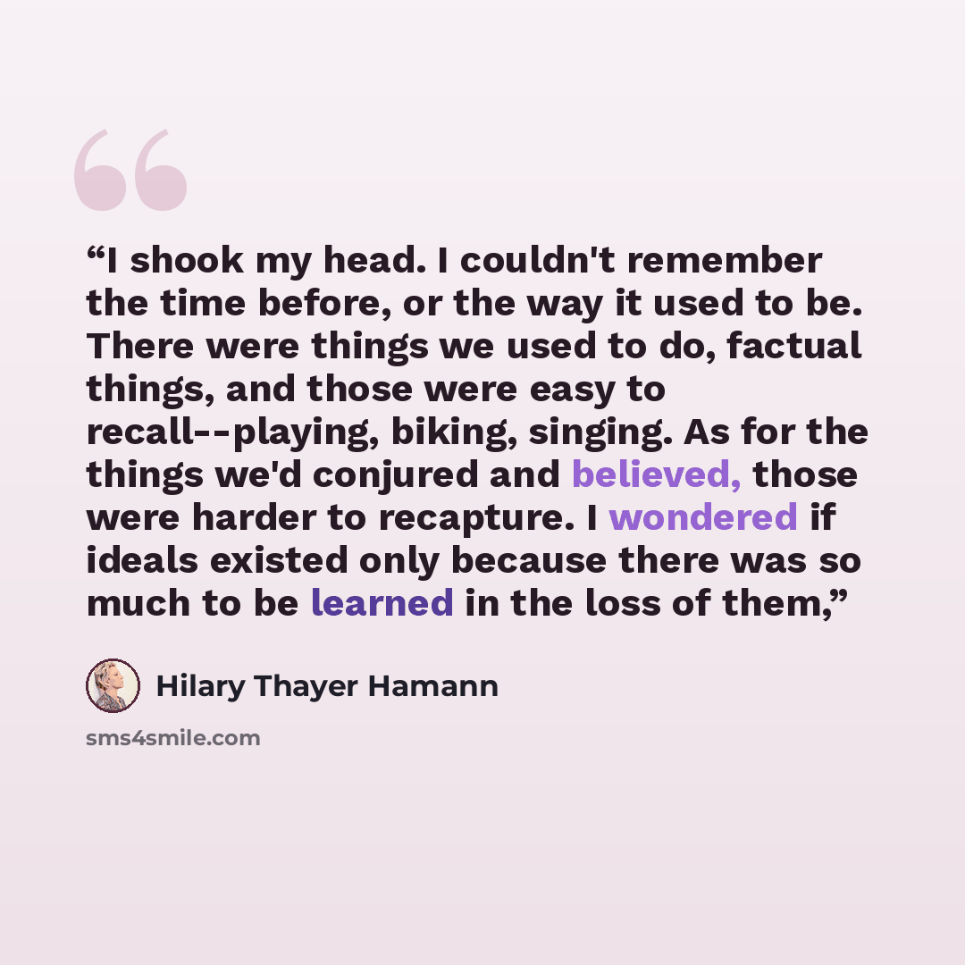 “I shook my head. I couldn't remember the time before, or the way it used to be. There were things we used to do, factual things, and those were easy to recall--playing, biking, singing. As for the things we'd conjured and believed, those were harder to recapture. I wondered if ideals existed only…” quote by Hilary Thayer Hamann