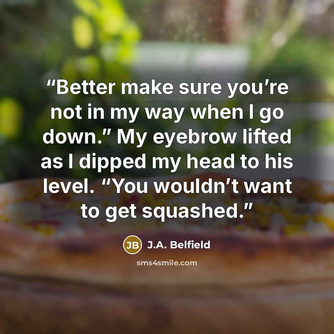 “Better make sure you’re not in my way when I go down.” My eyebrow lifted as I dipped my head to his level. “You wouldn’t want to get squashed.” quote by J.A. Belfield
