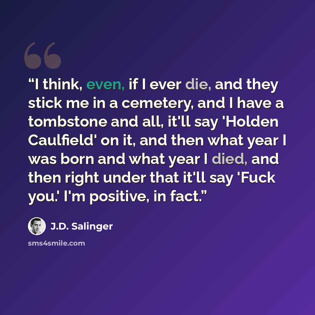 “I think, even, if I ever die, and they stick me in a cemetery, and I have a tombstone and all, it'll say 'Holden Caulfield' on it, and then what year I was born and what year I died, and then right under that it'll say 'Fuck you.' I'm positive, in fact.” quote by J.D. Salinger
