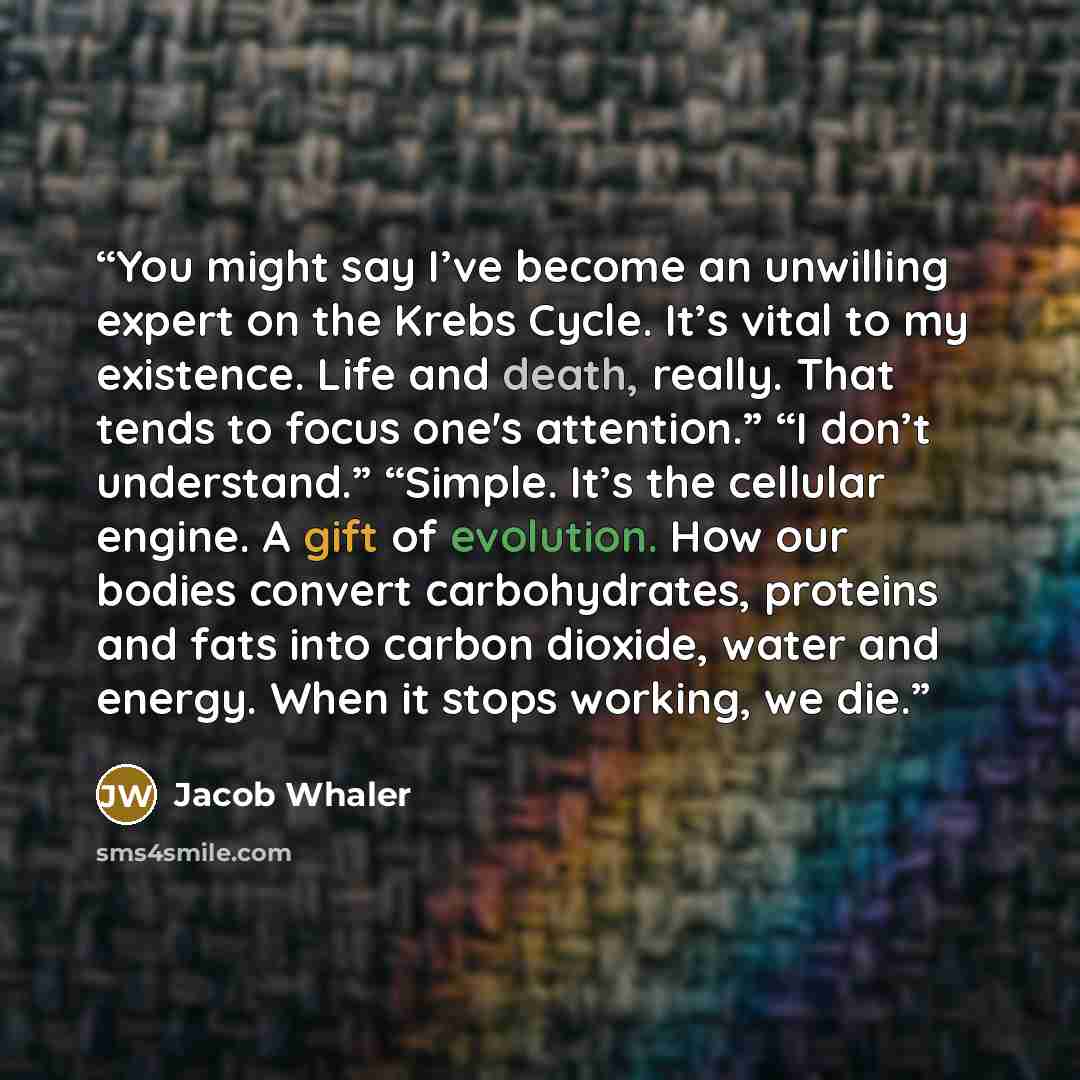 “You might say I’ve become an unwilling expert on the Krebs Cycle. It’s vital to my existence. Life and death, really. That tends to focus one's attention.” “I don’t understand.” “Simple. It’s the cellular engine. A gift of evolution. How our bodies convert carbohydrates, proteins and fats into…” quote by Jacob Whaler