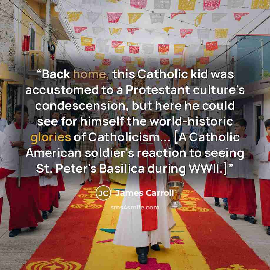 “Back home, this Catholic kid was accustomed to a Protestant culture's condescension, but here he could see for himself the world-historic glories of Catholicism... [A Catholic American soldier's reaction to seeing St. Peter's Basilica during WWII.]” quote by James Carroll