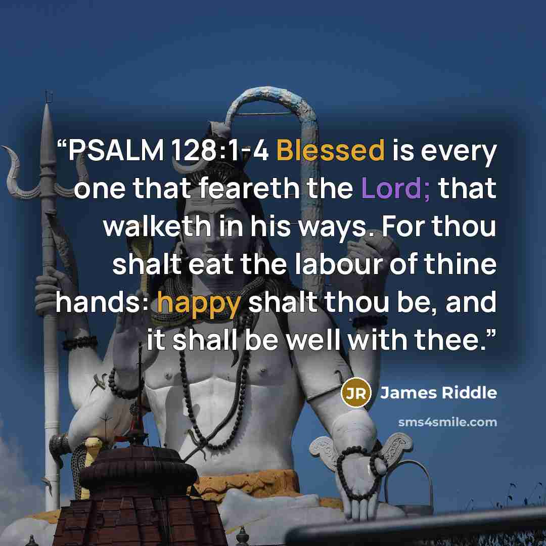 “PSALM 128:1-4 Blessed is every one that feareth the Lord; that walketh in his ways. For thou shalt eat the labour of thine hands: happy shalt thou be, and it shall be well with thee.” quote by James Riddle