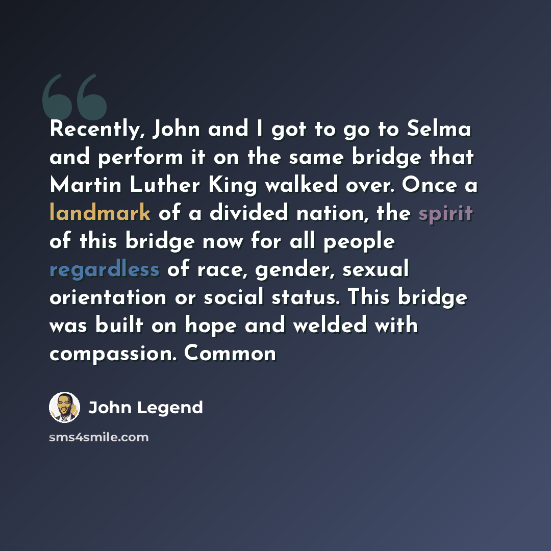 “Recently, John and I got to go to Selma and perform it on the same bridge that Martin Luther King walked over. Once a landmark of a divided nation, the spirit of this bridge now for all people regardless of race, gender, sexual orientation or social status. This bridge was built on hope and welded…” quote by John Legend
