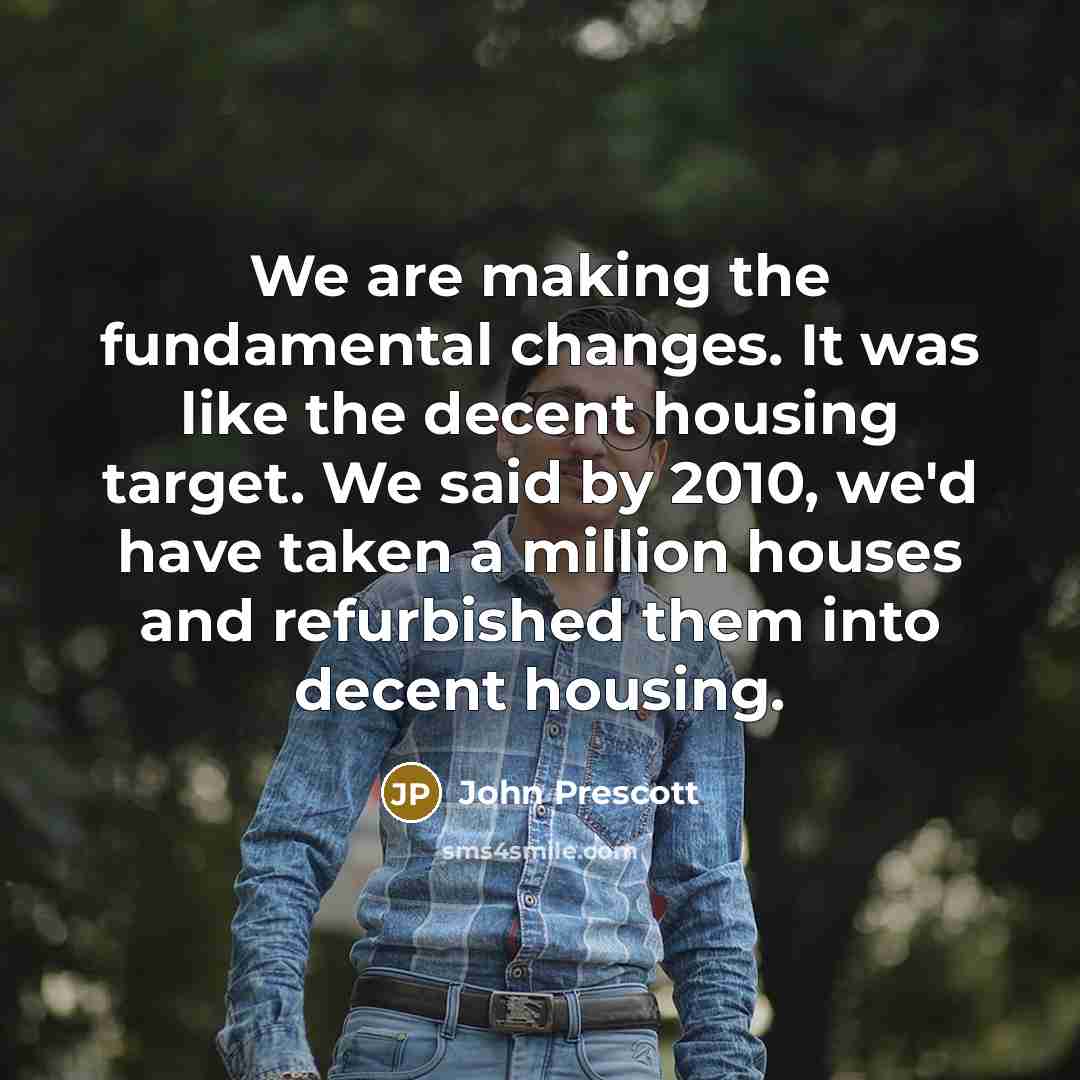 “We are making the fundamental changes. It was like the decent housing target. We said by 2010, we'd have taken a million houses and refurbished them into decent housing.” quote by John Prescott