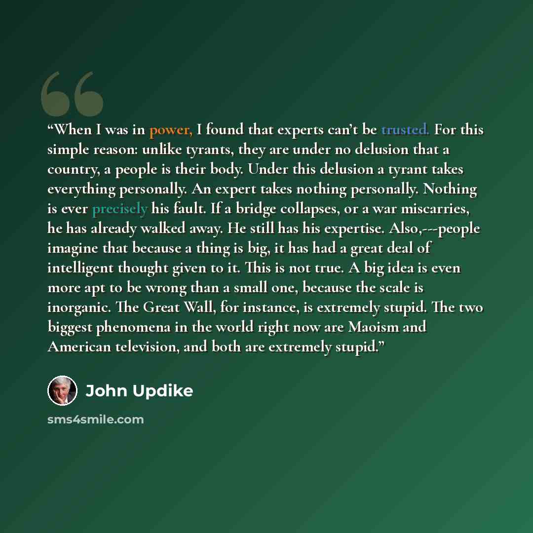“When I was in power, I found that experts can’t be trusted. For this simple reason: unlike tyrants, they are under no delusion that a country, a people is their body. Under this delusion a tyrant takes everything personally. An expert takes nothing personally. Nothing is ever precisely his fault…” quote by John Updike
