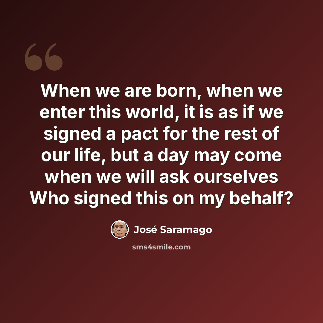 “When we are born, when we enter this world, it is as if we signed a pact for the rest of our life, but a day may come when we will ask ourselves Who signed this on my behalf?” quote by Jose Saramago