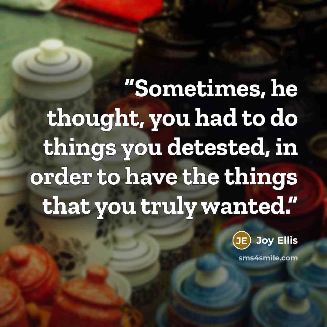 “Sometimes, he thought, you had to do things you detested, in order to have the things that you truly wanted.” quote by Joy Ellis