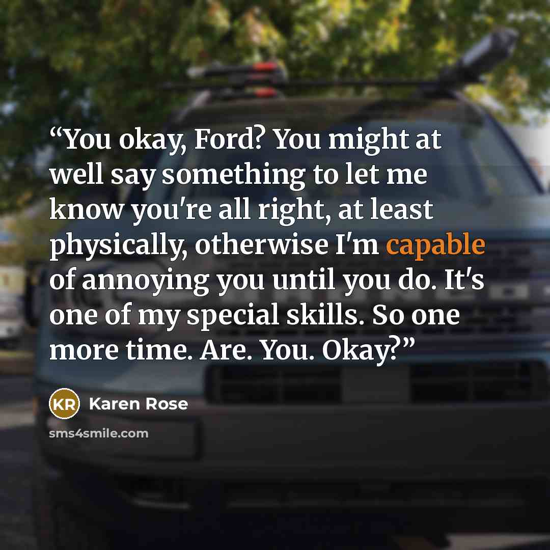 “You okay, Ford? You might at well say something to let me know you're all right, at least physically, otherwise I'm capable of annoying you until you do. It's one of my special skills. So one more time. Are. You. Okay?” quote by Karen Rose