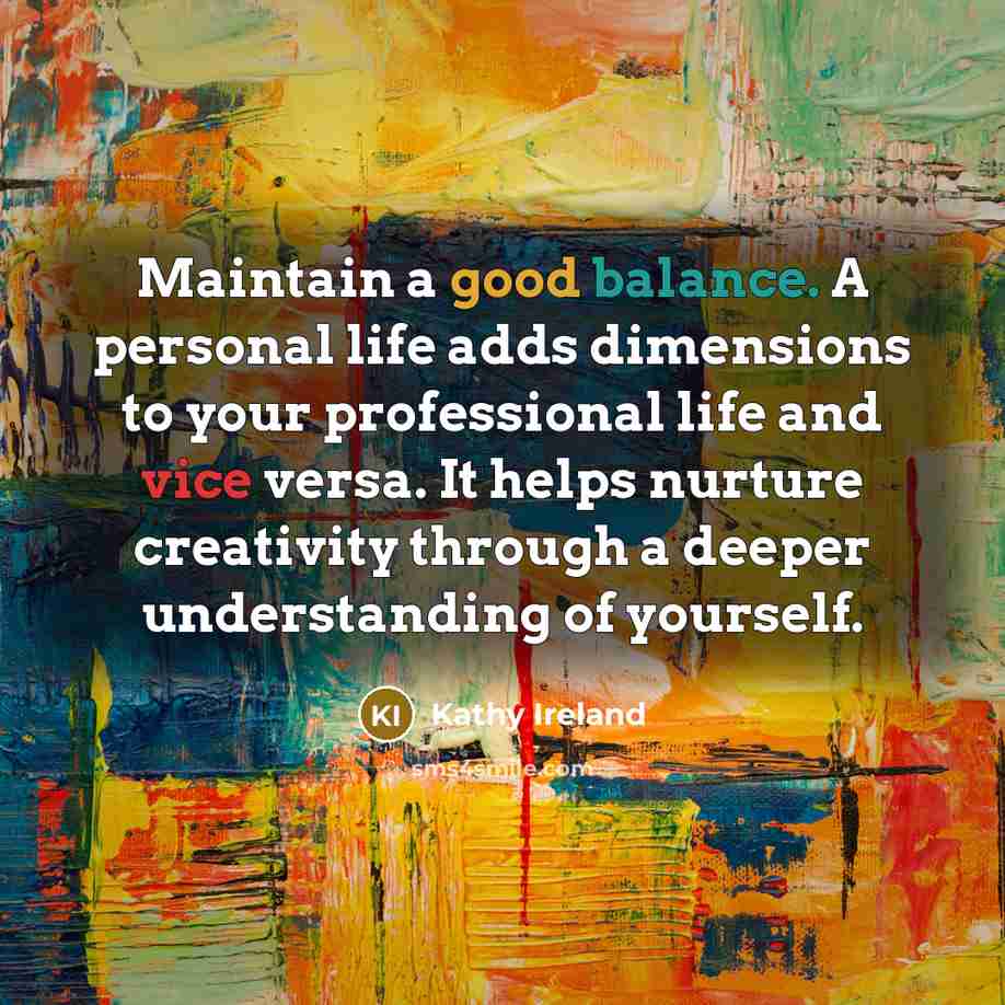 “Maintain a good balance. A personal life adds dimensions to your professional life and vice versa. It helps nurture creativity through a deeper understanding of yourself.” quote by Kathy Ireland