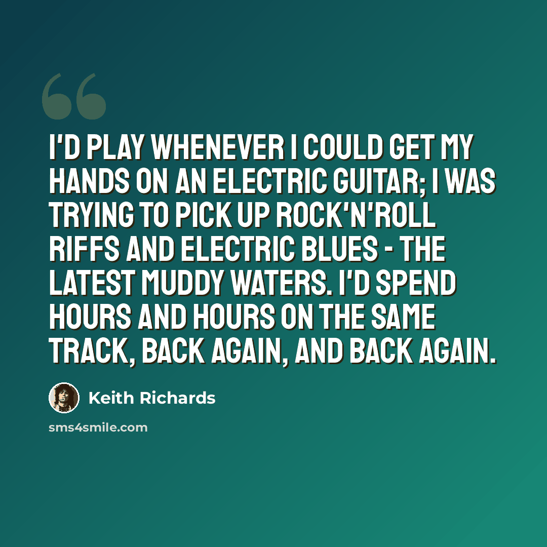 “I'd play whenever I could get my hands on an electric guitar; I was trying to pick up rock'n'roll riffs and electric blues - the latest Muddy Waters. I'd spend hours and hours on the same track, back again, and back again.” quote by Keith Richards