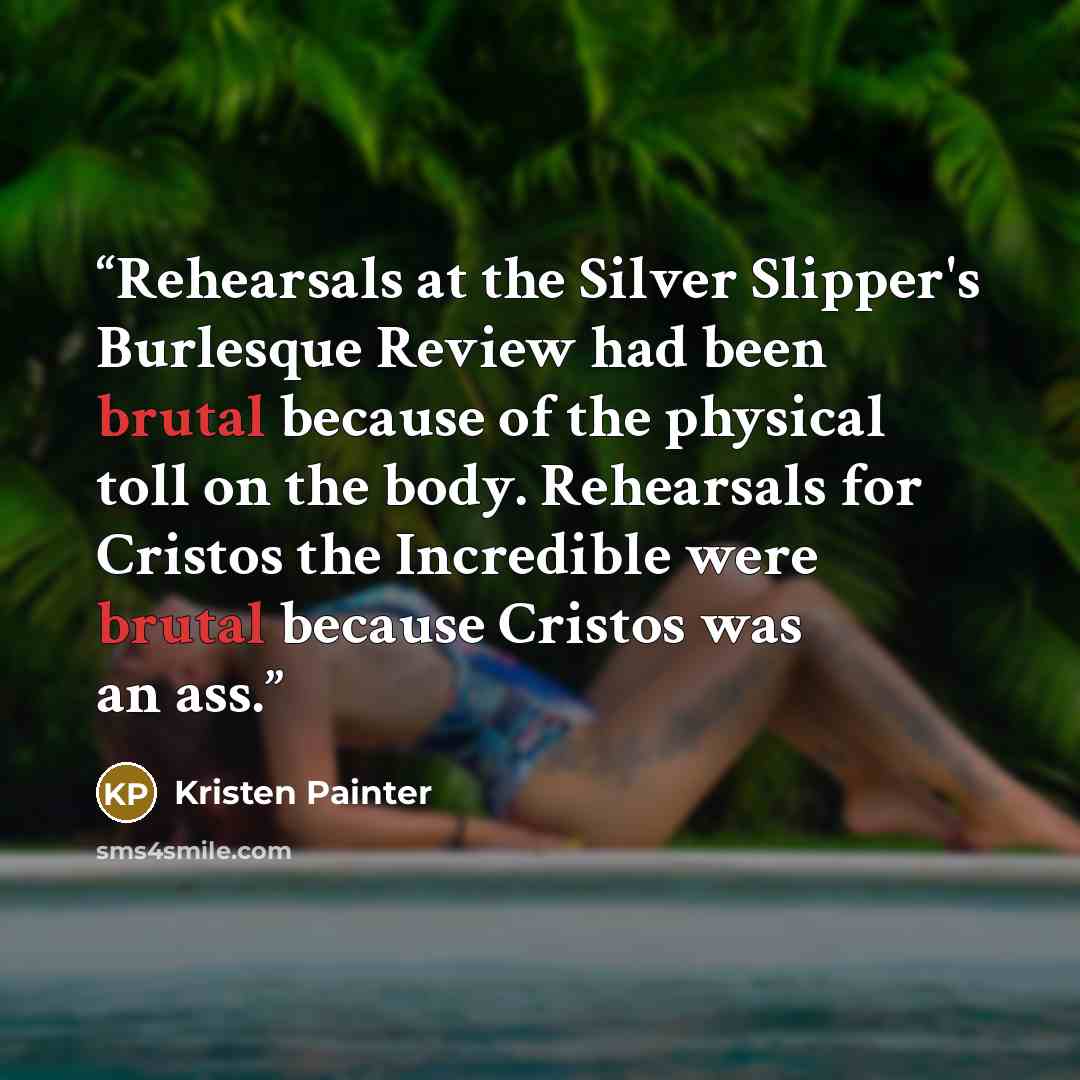 “Rehearsals at the Silver Slipper's Burlesque Review had been brutal because of the physical toll on the body. Rehearsals for Cristos the Incredible were brutal because Cristos was an ass.” quote by Kristen Painter