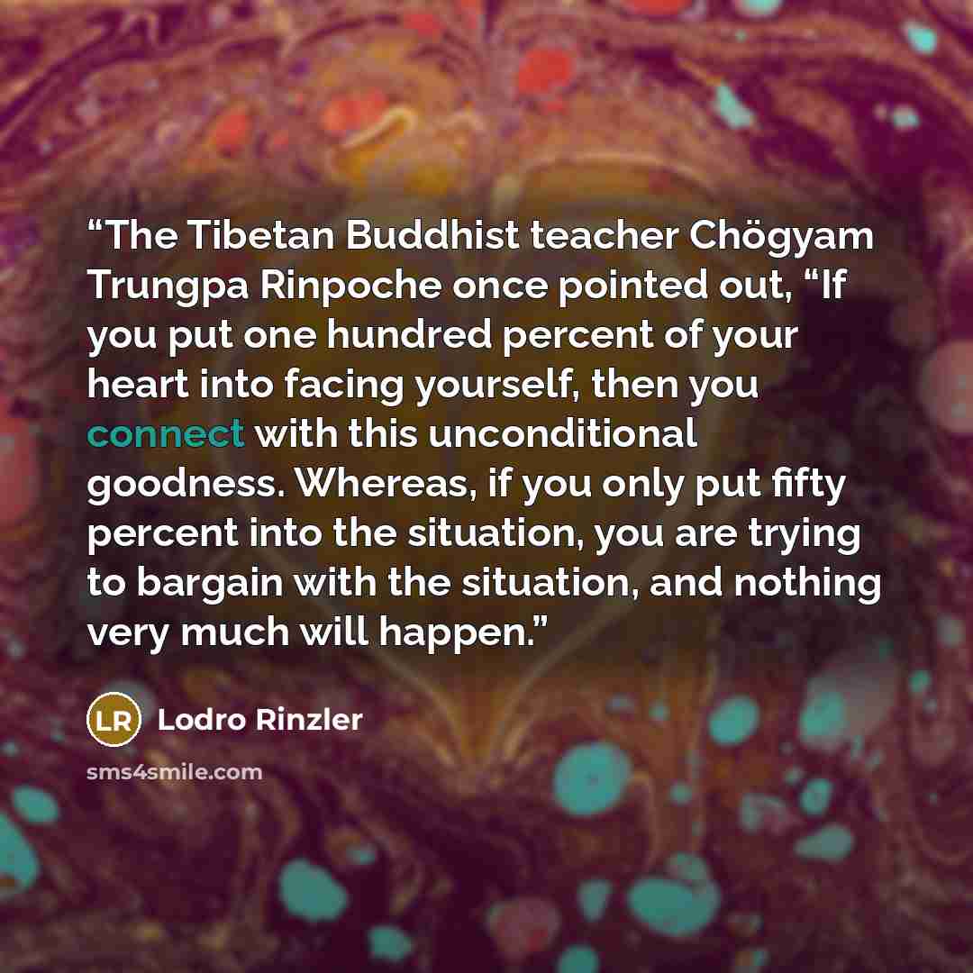 “The Tibetan Buddhist teacher Chögyam Trungpa Rinpoche once pointed out, “If you put one hundred percent of your heart into facing yourself, then you connect with this unconditional goodness. Whereas, if you only put fifty percent into the situation, you are trying to bargain with the situation…” quote by Lodro Rinzler