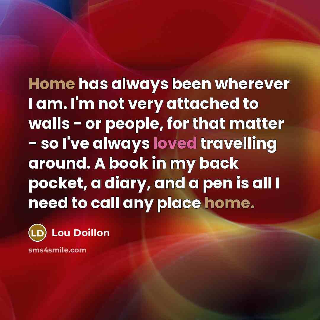 “Home has always been wherever I am. I'm not very attached to walls - or people, for that matter - so I've always loved travelling around. A book in my back pocket, a diary, and a pen is all I need to call any place home.” quote by Lou Doillon