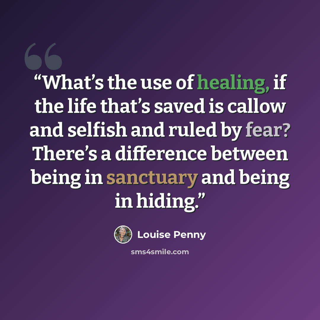 “What’s the use of healing, if the life that’s saved is callow and selfish and ruled by fear? There’s a difference between being in sanctuary and being in hiding.” quote by Louise Penny
