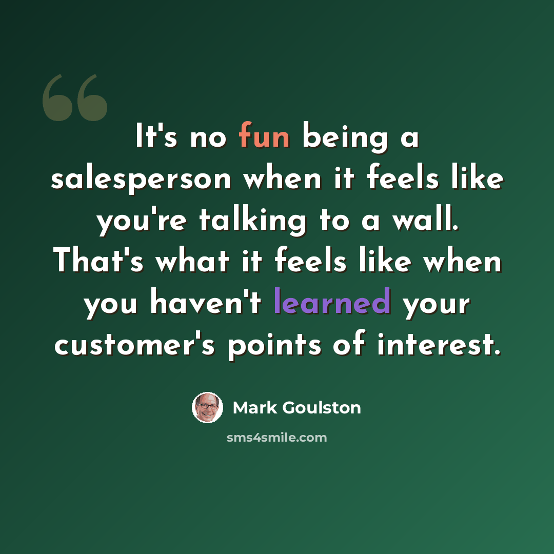 “It's no fun being a salesperson when it feels like you're talking to a wall. That's what it feels like when you haven't learned your customer's points of interest.” quote by Mark Goulston