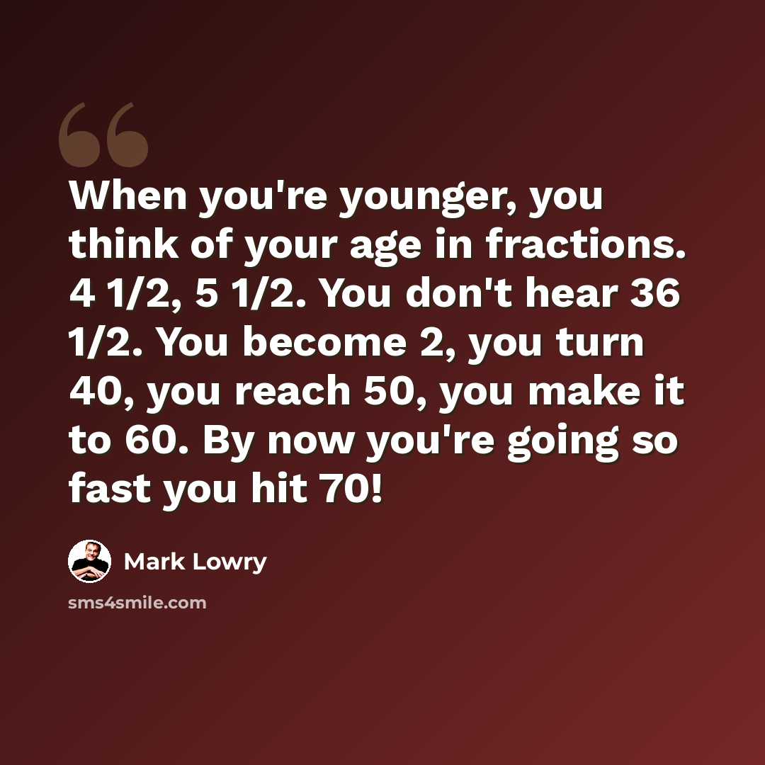 “When you're younger, you think of your age in fractions. 4 1/2, 5 1/2. You don't hear 36 1/2. You become 2, you turn 40, you reach 50, you make it to 60. By now you're going so fast you hit 70!” quote by Mark Lowry