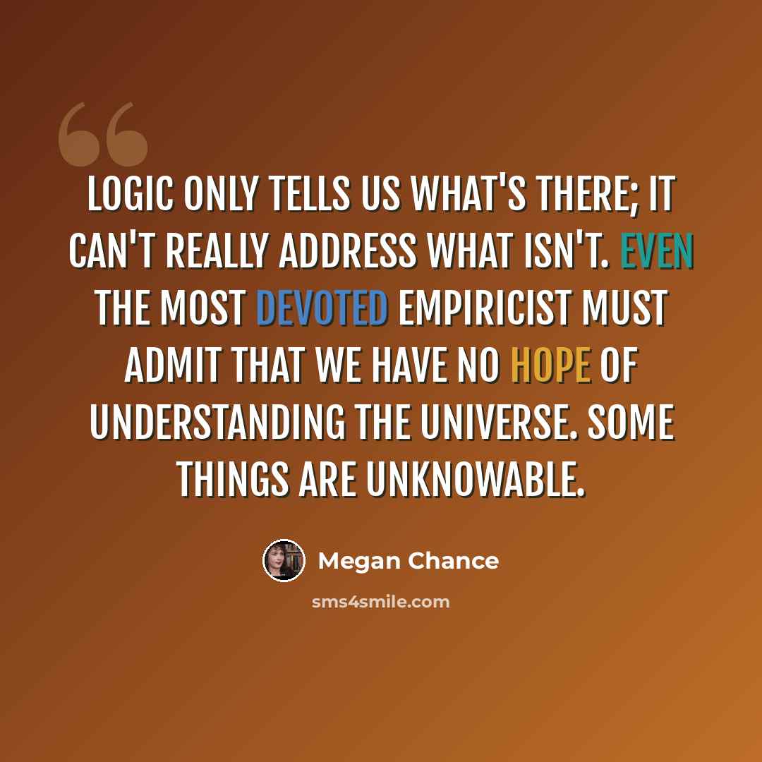 “Logic only tells us what's there; it can't really address what isn't. Even the most devoted empiricist must admit that we have no hope of understanding the universe. Some things are unknowable.” quote by Megan Chance