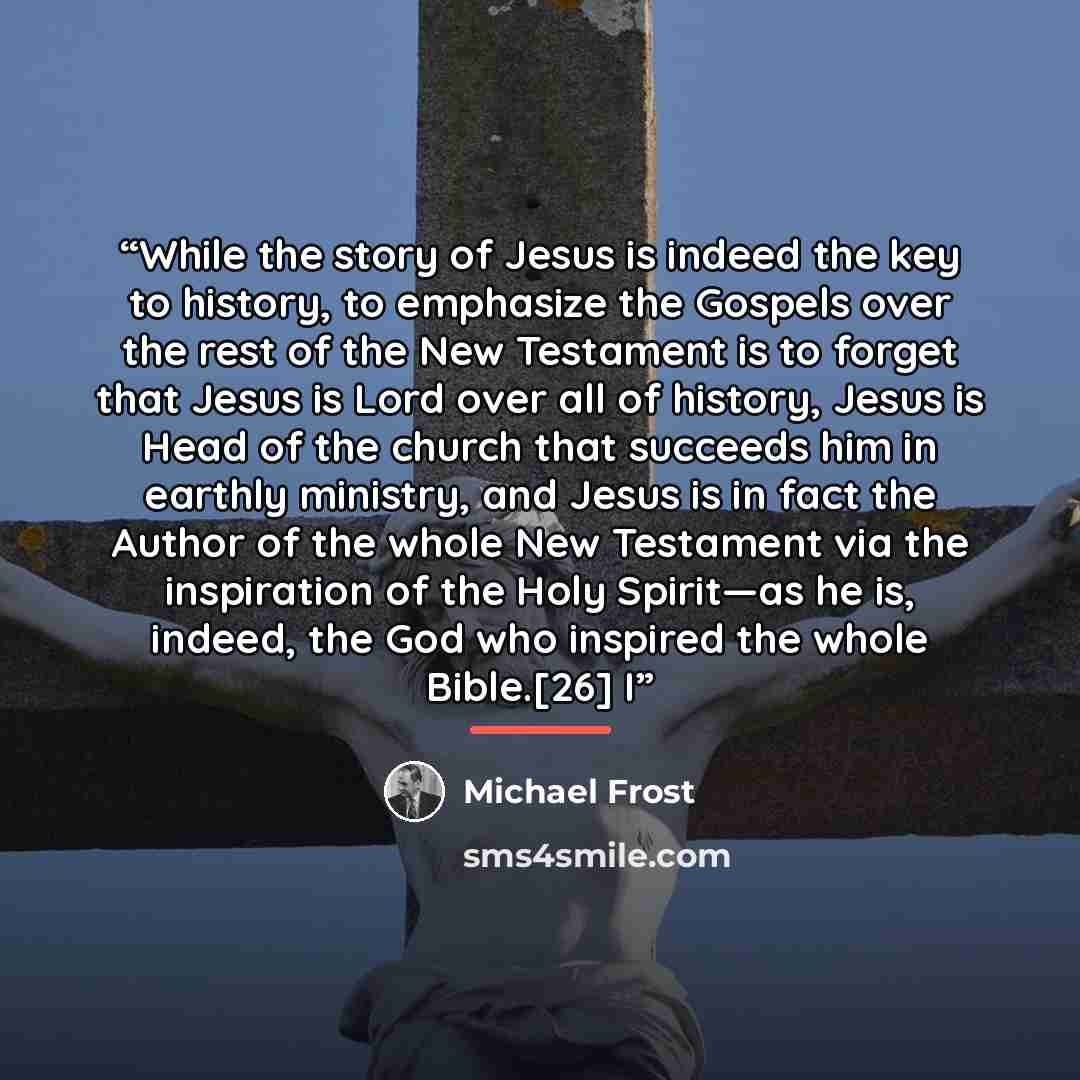 “While the story of Jesus is indeed the key to history, to emphasize the Gospels over the rest of the New Testament is to forget that Jesus is Lord over all of history, Jesus is Head of the church that succeeds him in earthly ministry, and Jesus is in fact the Author of the whole New Testament via…” quote by Michael Frost