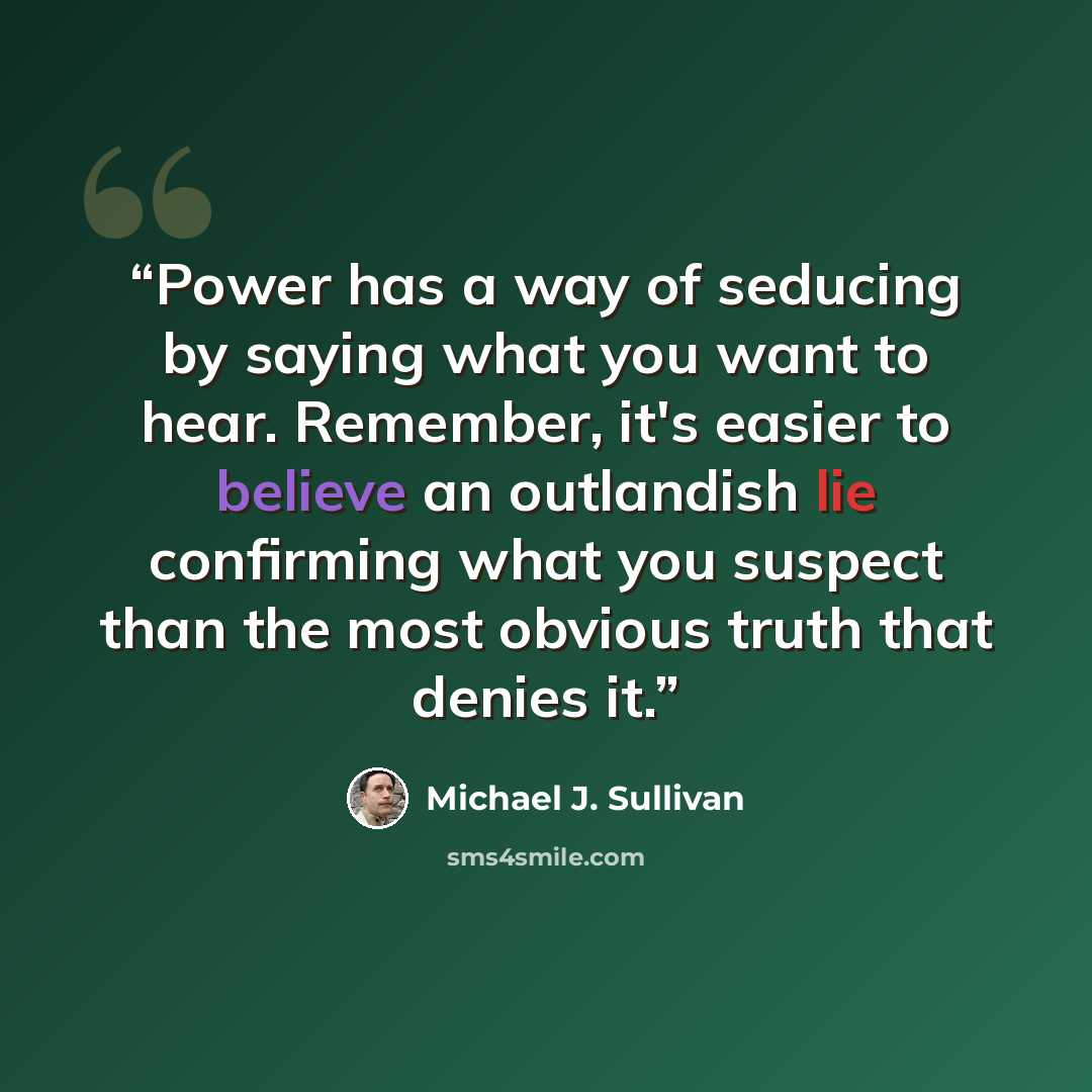 “Power has a way of seducing by saying what you want to hear. Remember, it's easier to believe an outlandish lie confirming what you suspect than the most obvious truth that denies it.” quote by Michael J. Sullivan