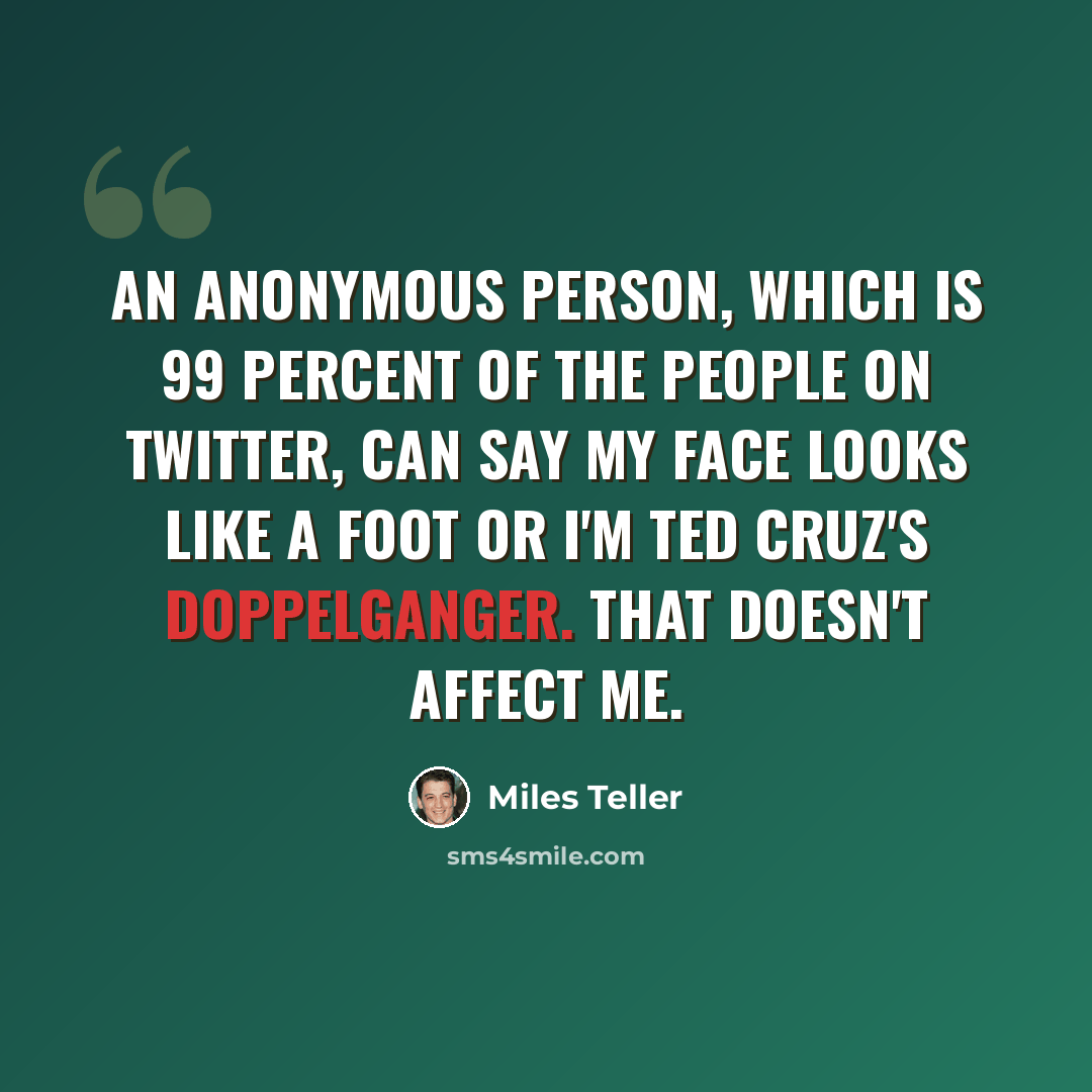 “An anonymous person, which is 99 percent of the people on Twitter, can say my face looks like a foot or I'm Ted Cruz's doppelganger. That doesn't affect me.” quote by Miles Teller