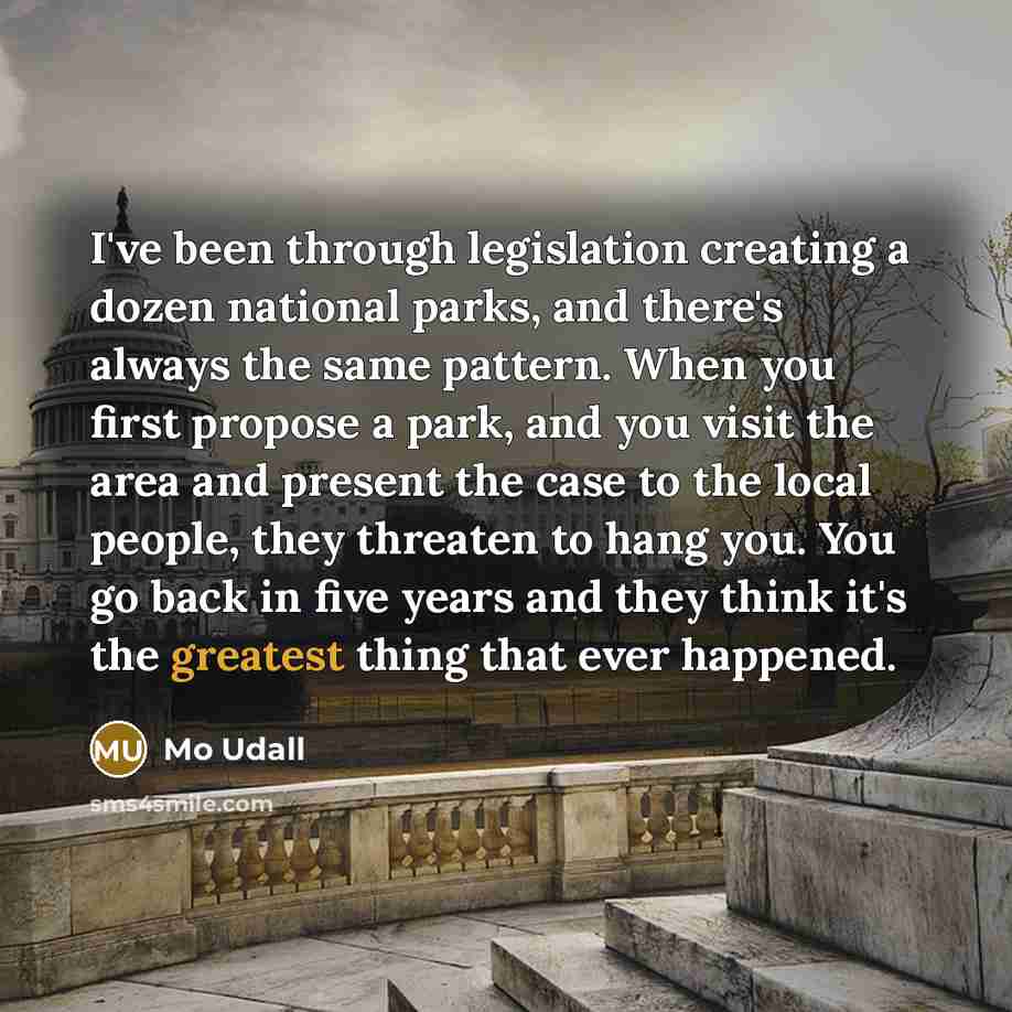 “I've been through legislation creating a dozen national parks, and there's always the same pattern. When you first propose a park, and you visit the area and present the case to the local people, they threaten to hang you. You go back in five years and they think it's the greatest thing that ever…” quote by Mo Udall