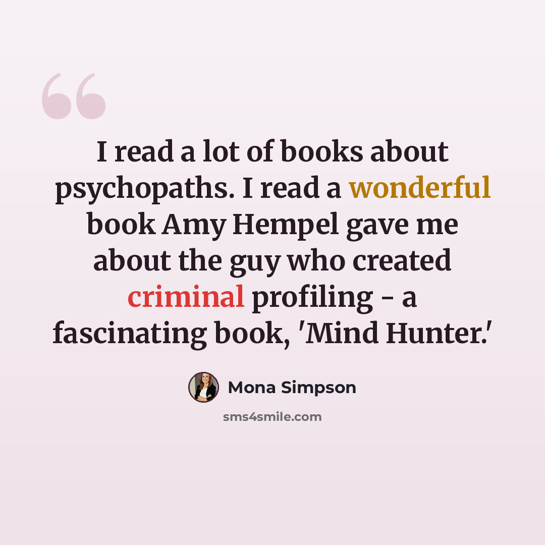 “I read a lot of books about psychopaths. I read a wonderful book Amy Hempel gave me about the guy who created criminal profiling - a fascinating book, 'Mind Hunter.'” quote by Mona Simpson