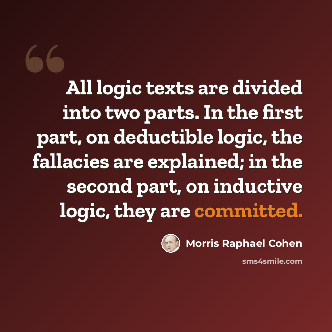 “All logic texts are divided into two parts. In the first part, on deductible logic, the fallacies are explained; in the second part, on inductive logic, they are committed.” quote by Morris Raphael Cohen