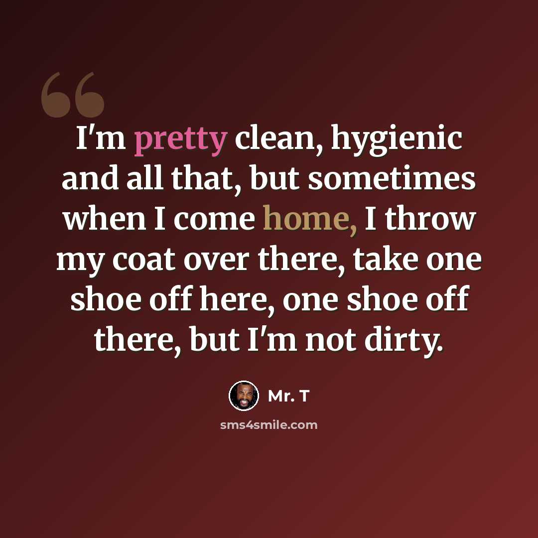 “I'm pretty clean, hygienic and all that, but sometimes when I come home, I throw my coat over there, take one shoe off here, one shoe off there, but I'm not dirty.” quote by Mr. T