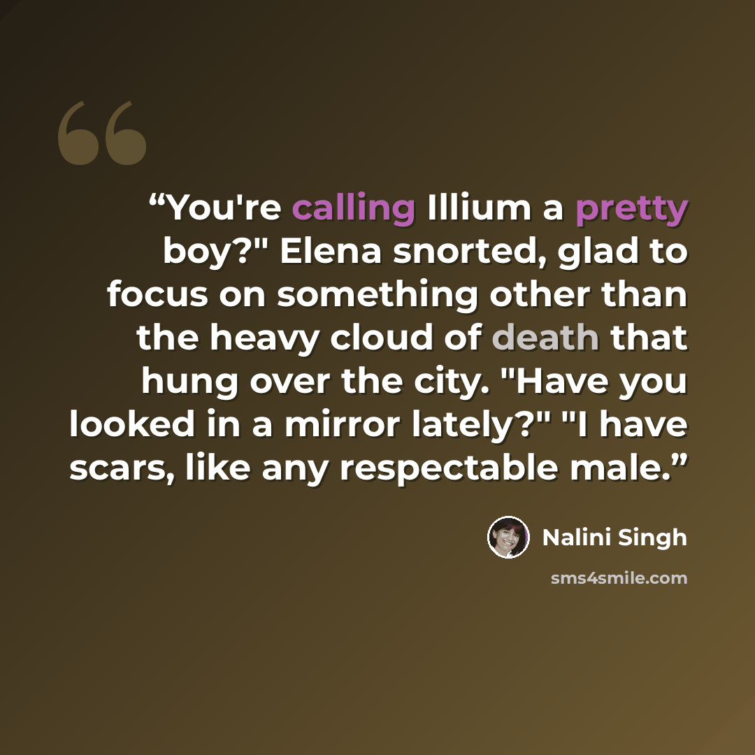 “You're calling Illium a pretty boy?" Elena snorted, glad to focus on something other than the heavy cloud of death that hung over the city. "Have you looked in a mirror lately?" "I have scars, like any respectable male.” quote by Nalini Singh