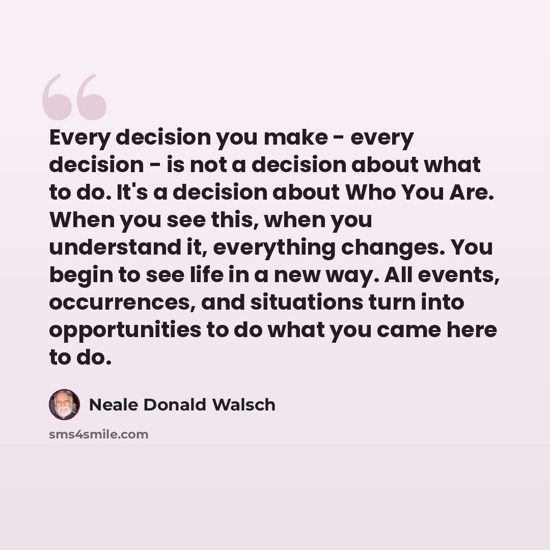 “Every decision you make - every decision - is not a decision about what to do. It's a decision about Who You Are. When you see this, when you understand it, everything changes. You begin to see life in a new way. All events, occurrences, and situations turn into opportunities to do what you came…” quote by Neale Donald Walsch
