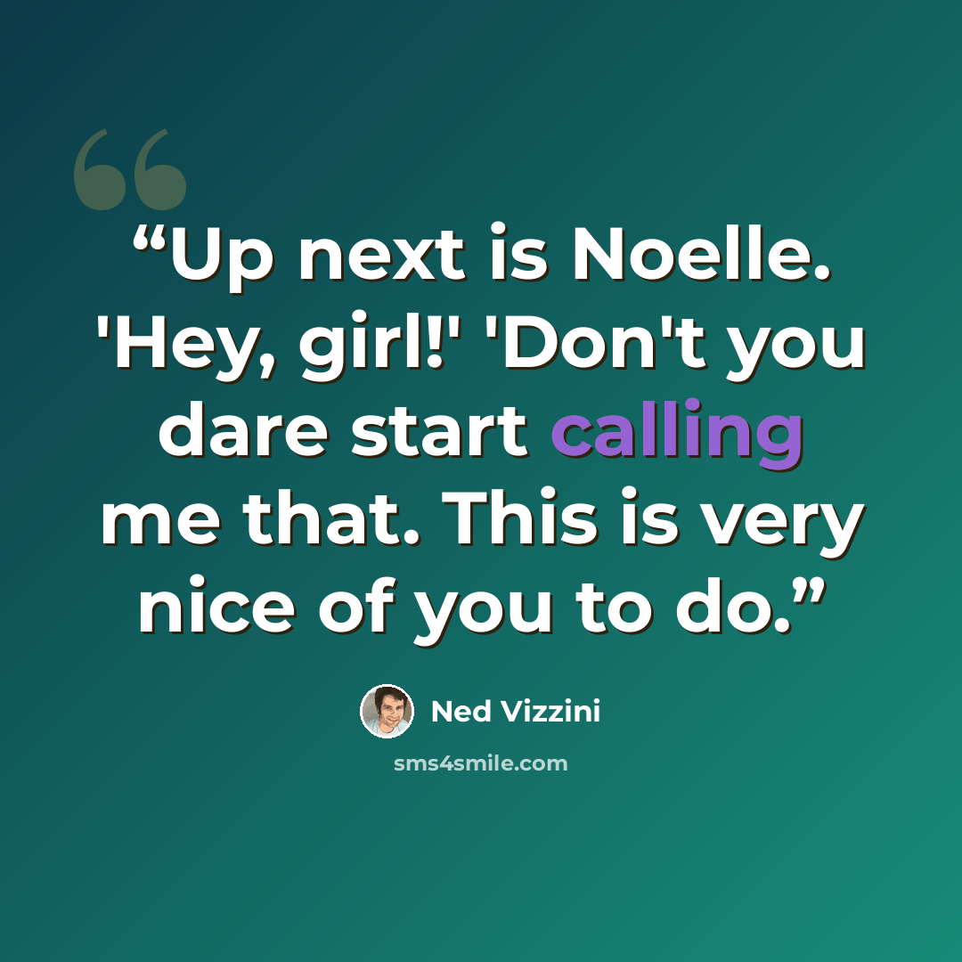 “Up next is Noelle. 'Hey, girl!' 'Don't you dare start calling me that. This is very nice of you to do.” quote by Ned Vizzini