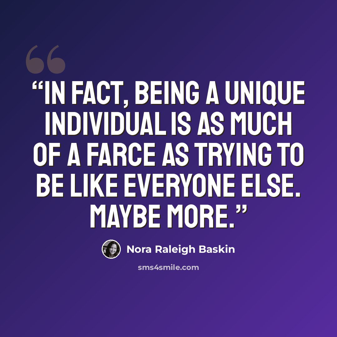 “In fact, being a unique individual is as much of a farce as trying to be like everyone else. Maybe more.” quote by Nora Raleigh Baskin