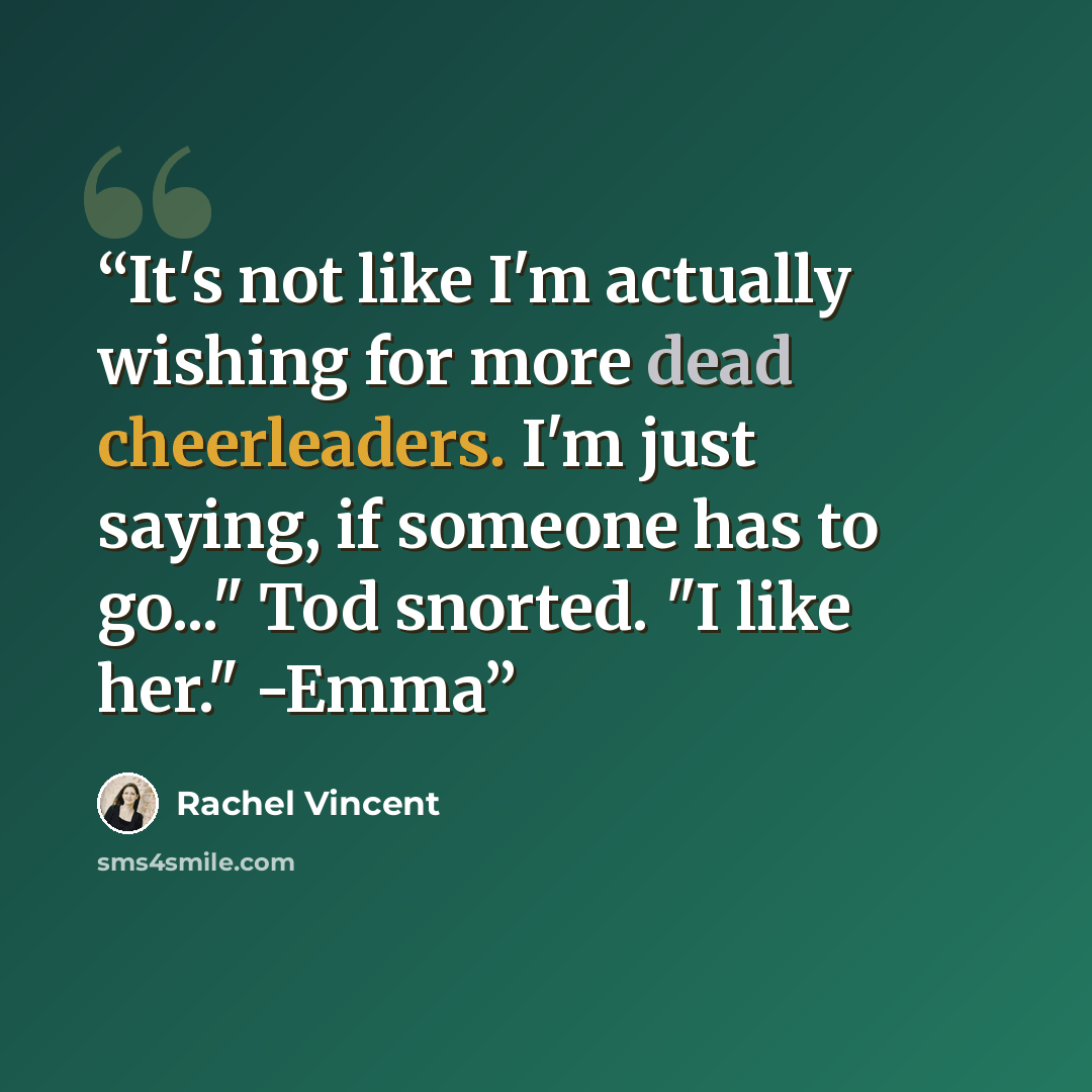 “It's not like I'm actually wishing for more dead cheerleaders. I'm just saying, if someone has to go..." Tod snorted. "I like her." -Emma” quote by Rachel Vincent