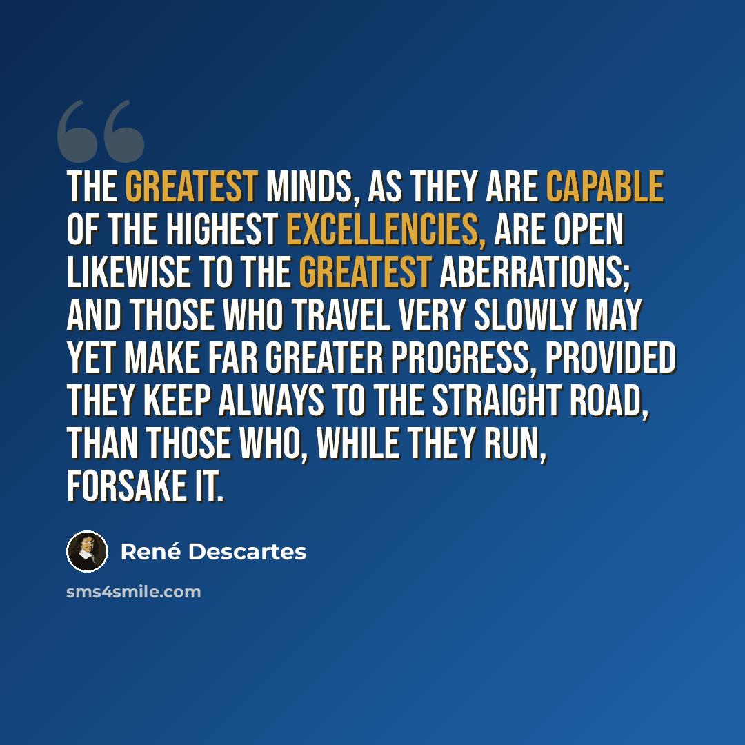 “The greatest minds, as they are capable of the highest excellencies, are open likewise to the greatest aberrations; and those who travel very slowly may yet make far greater progress, provided they keep always to the straight road, than those who, while they run, forsake it.” quote by Rene Descartes