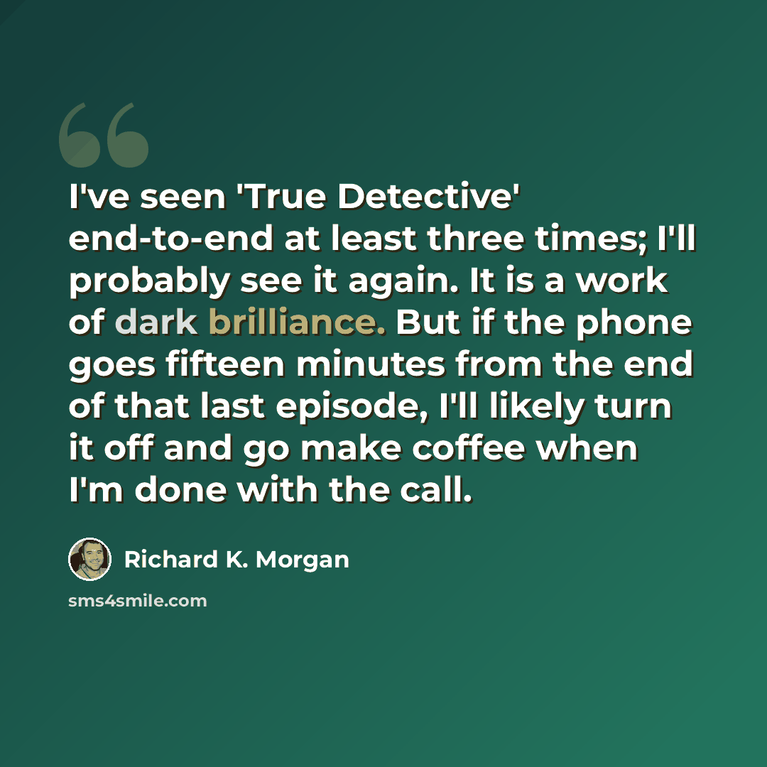 “I've seen 'True Detective' end-to-end at least three times; I'll probably see it again. It is a work of dark brilliance. But if the phone goes fifteen minutes from the end of that last episode, I'll likely turn it off and go make coffee when I'm done with the call.” quote by Richard K. Morgan