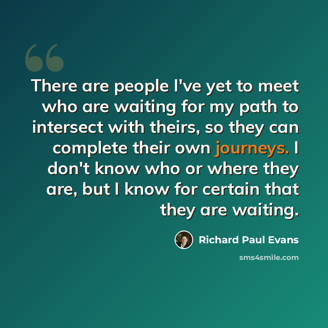 “There are people I've yet to meet who are waiting for my path to intersect with theirs, so they can complete their own journeys. I don't know who or where they are, but I know for certain that they are waiting.” quote by Richard Paul Evans
