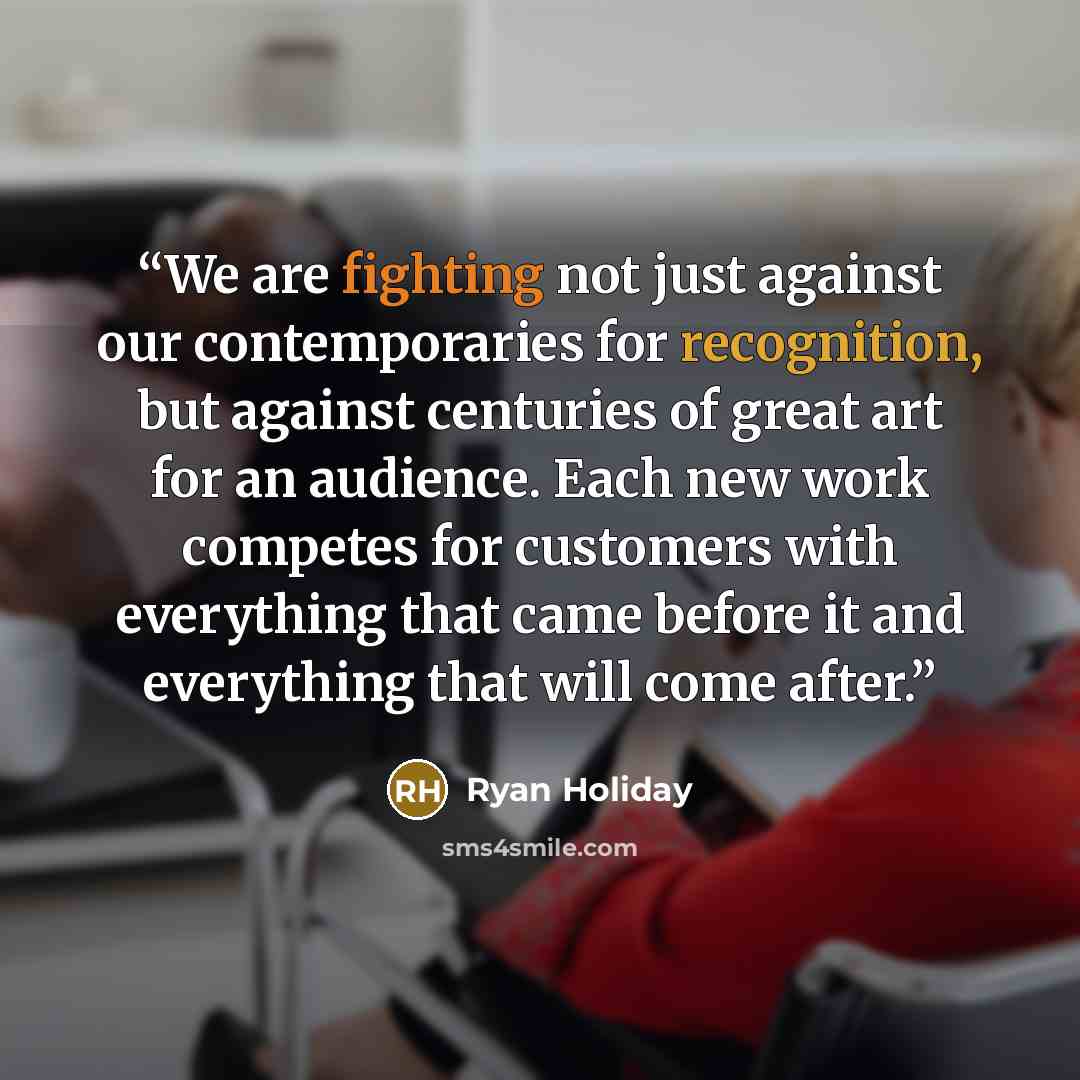 “We are fighting not just against our contemporaries for recognition, but against centuries of great art for an audience. Each new work competes for customers with everything that came before it and everything that will come after.” quote by Ryan Holiday