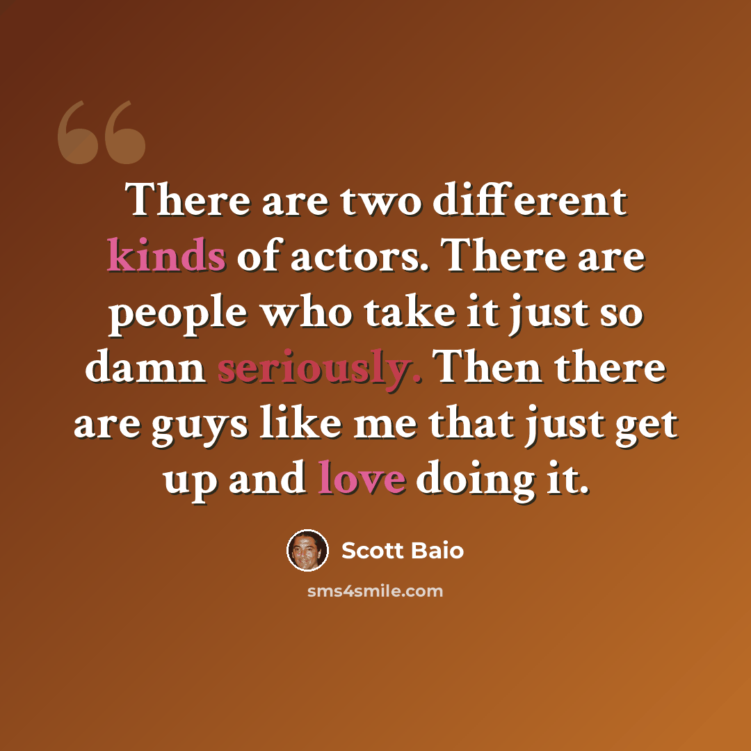 “There are two different kinds of actors. There are people who take it just so damn seriously. Then there are guys like me that just get up and love doing it.” quote by Scott Baio
