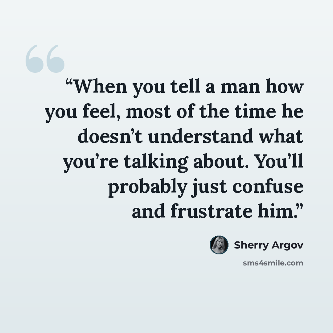 “When you tell a man how you feel, most of the time he doesn’t understand what you’re talking about. You’ll probably just confuse and frustrate him.” quote by Sherry Argov