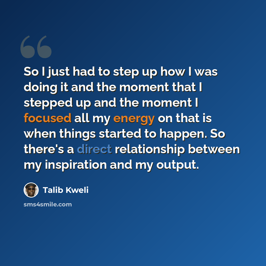 “So I just had to step up how I was doing it and the moment that I stepped up and the moment I focused all my energy on that is when things started to happen. So there's a direct relationship between my inspiration and my output.” quote by Talib Kweli